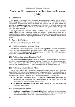 M.Chenait et B. Zebbane et C. Benzaid
CHAPITRE VI : INTERFACE DE SYSTÈME DE FICHIERS
(UNIX)
1 Définitions
Un fichier (File) désigne un ensemble d’informations stockées sur un support
de stockage permanant, en vue de leur conservation et de leur utilisation dans
un système informatique. Chaque fichier est identifié par un nom auquel on
associe un emplacement sur le disque (une référence) et possède un ensemble
de propriétés : ses attributs. Il représente la plus petite entité logique de
stockage sur un disque.
Le système de fichiers (File System) est la partie du système
d'exploitation qui se charge de gérer les fichiers. La gestion consiste en la
création (identification, allocation d'espace sur disque), la suppression, les accès
en lecture et en écriture, le partage de fichiers et leur protection en contrôlant les
accès.
2 Types de Fichiers
On distingue différents types de fichiers :
19.1 Fichiers ordinaires (Regular Files)
Les fichiers ordinaires (appelés aussi fichiers réguliers) peuvent contenir du
texte, du code exécutable ou tout type d’information (binaire, c’est à dire non
texte). Unix n’impose aucune structure interne au contenu des fichiers ; ils sont
considérés comme une suite d’octets.
19.2 Fichiers répertoires (Directory Files)
Un répertoire (directory) peut être vu comme un fichier spécial contenant
des liens vers d'autres répertoires ou fichiers. Cela permet de regrouper dans un
même répertoire, les fichiers ayant des caractéristiques communes (même
propriétaire, les programmes, . . .) et de hiérarchiser le système de fichier.
19.3 Fichiers spéciaux (Special Files)
Les fichiers spéciaux correspondent à des ressources ; ils sont associés à des
dispositifs d’entrées/sorties physiques. Ils n'ont pas de taille. Ils sont traités par le
système comme des fichiers ordinaires, mais les opérations de lecture/écriture
sur ces fichiers activent les dispositifs physiques associés. On distingue :
 les fichiers spéciaux mode caractère (Character Devices) qui
permettent de modéliser les périphériques d’E/S série tels que les
terminaux, les imprimantes et les modems.
 les fichiers spéciaux mode bloc (Block Devices) qui permettent de
modéliser les disques.
19.4 Autres types de fichiers
 Les liens symboliques (Symbolic Links) qui représentent des pointeurs
indirects ou des raccourcis vers des fichiers. Un lien symbolique est
implémenté comme un fichier contenant un chemin d’accès.
40
 
