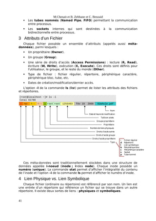 M.Chenait et B. Zebbane et C. Benzaid
 Les tubes nommés (Named Pipe, FIFO) permettant la communication
entre processus.
 Les sockets internes qui sont destinées à la communication
bidirectionnelle entre processus.
3 Attributs d’un Fichier
Chaque fichier possède un ensemble d’attributs (appelés aussi méta-
données), parmi lesquels :
 Un propriétaire (Owner).
 Un groupe (Group).
 Une série de droits d’accès (Access Permissions) : lecture (R, Read),
écriture (W, Write), exécution (X, Execute). Ces droits sont définis pour
l'utilisateur, le groupe, et le reste du monde (Other).
 Type de fichier : fichier régulier, répertoire, périphérique caractère,
périphérique bloc, tube, etc.
 Dates de création/modification/dernier accès.
L’option –l de la commande ls (list) permet de lister les attributs des fichiers
et répertoires.
[root@localhost ~]# ls -l
total 61788
- rw- 1 root root 1255493 fév 19 2008 02whole.pdf
r-- r--
Type
Droits d’accèspropriétaire
Droits d’accès groupe
Droits d’accès autres
Nombredeliensphysiques
Propriétaire
Groupepropriétaire
Tailleen octets
Dateet heuredemodification
Nom
- Fichier régulier
d Répertoire
l Lien symbolique
b Périphériquebloc
c Périphériquecaractère
s Socket
p Tubenommé
Ces méta-données sont traditionnellement stockées dans une structure de
données appelée i-noeud (inode ; index node). Chaque inode possède un
numéro (unique). La commande stat permet d’afficher l’intégralité du contenu
de l’inode et l’option –i de la commande ls permet d’afficher le numéro d’inode.
4 Lien Physique vs. Lien Symbolique
Chaque fichier (ordinaire ou répertoire) est référencé par son nom. Un lien est
une entrée d’un répertoire qui référence un fichier qui se trouve dans un autre
répertoire. Il existe deux sortes de liens : physiques et symboliques.
41
 