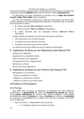 M.Chenait et B. Zebbane et C. Benzaid
maximum de fichiers que peut ouvrir simultanément un processus, est donné par
la pseudo-constante NOFILE définie dans le fichier en-tête <sys/param.h>.
Un descripteur de fichier représente un pointeur vers la table des fichiers
ouverts (Open Files Table) dans le système.
Les trois (03) premières entrées de la table des descripteurs de fichier dans
chaque processus sont automatiquement allouées et réservées dès la création,
pour les fichiers suivants :
 0 : Entrée standard (Standard Input) /dev/stdin,
 1 : Sortie standard (Standard Output) /dev/stdout,
 2 : Sortie standard pour les messages d’erreur (Standard Error)
/dev/stderr.
Chaque entrée correspond à une structure de donnée contenant :
 des informations sur le fichier associé,
 le mode d’ouverture (lecture, écriture),
 la position courante dans le fichier (offset).
Les droits d’accès sont vérifiés lors de la création du descripteur.
8 Opérations de Base sur les Répertoires (Voir Manuel TP)
Création d'un répertoire
Suppression d'un répertoire (vide)
Lister le contenu d’un répertoire
Changement de nom / emplacement
Rechercher un fichier
Parcourir les sous-répertoires
9 Opérations de Base sur les Fichiers (Voir Manuel TP)
Manipulation sur les fichiers
• Copier ou supprimer un fichier
• Déplacer ou renommer un fichier
• Afficher le contenu d’un fichier texte
10 Fichiers et Permissions
19.5 Principe
Sous UNIX, pour un fichier ou répertoire, on distingue trois (03) catégories
d’utilisateurs : le propriétaire (u : user), les membres du groupe (g : group),
et les autres utilisateurs (o : others). Pour chaque catégorie, il est possible
d’attribuer des droits de lecture (r : read), d’écriture (w : write) ou d’exécution
(x : execute). L’interprétation de ces droits varie selon qu’il s’agisse d’un fichier
ou d’un répertoire.
 Pour les fichiers, l’interprétation est la suivante :
 r : l’utilisateur peut lire le contenu du fichier.
44
 