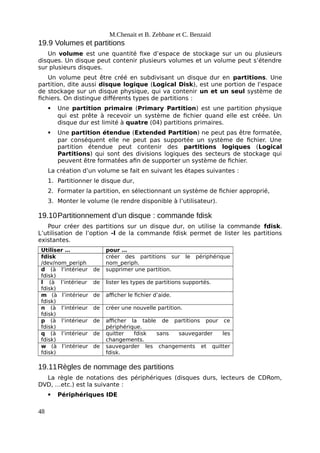 M.Chenait et B. Zebbane et C. Benzaid
19.9 Volumes et partitions
Un volume est une quantité fixe d’espace de stockage sur un ou plusieurs
disques. Un disque peut contenir plusieurs volumes et un volume peut s’étendre
sur plusieurs disques.
Un volume peut être créé en subdivisant un disque dur en partitions. Une
partition, dite aussi disque logique (Logical Disk), est une portion de l’espace
de stockage sur un disque physique, qui va contenir un et un seul système de
fichiers. On distingue différents types de partitions :
 Une partition primaire (Primary Partition) est une partition physique
qui est prête à recevoir un système de fichier quand elle est créée. Un
disque dur est limité à quatre (04) partitions primaires.
 Une partition étendue (Extended Partition) ne peut pas être formatée,
par conséquent elle ne peut pas supportée un système de fichier. Une
partition étendue peut contenir des partitions logiques (Logical
Partitions) qui sont des divisions logiques des secteurs de stockage qui
peuvent être formatées afin de supporter un système de fichier.
La création d’un volume se fait en suivant les étapes suivantes :
1. Partitionner le disque dur,
2. Formater la partition, en sélectionnant un système de fichier approprié,
3. Monter le volume (le rendre disponible à l’utilisateur).
19.10Partitionnement d’un disque : commande fdisk
Pour créer des partitions sur un disque dur, on utilise la commande fdisk.
L’utilisation de l’option -l de la commande fdisk permet de lister les partitions
existantes.
Utiliser … pour …
fdisk
/dev/nom_periph
créer des partitions sur le périphérique
nom_periph.
d (à l’intérieur de
fdisk)
supprimer une partition.
l (à l’intérieur de
fdisk)
lister les types de partitions supportés.
m (à l’intérieur de
fdisk)
afficher le fichier d’aide.
n (à l’intérieur de
fdisk)
créer une nouvelle partition.
p (à l’intérieur de
fdisk)
afficher la table de partitions pour ce
périphérique.
q (à l’intérieur de
fdisk)
quitter fdisk sans sauvegarder les
changements.
w (à l’intérieur de
fdisk)
sauvegarder les changements et quitter
fdisk.
19.11Règles de nommage des partitions
La règle de notations des périphériques (disques durs, lecteurs de CDRom,
DVD, …etc.) est la suivante :
 Périphériques IDE
48
 
