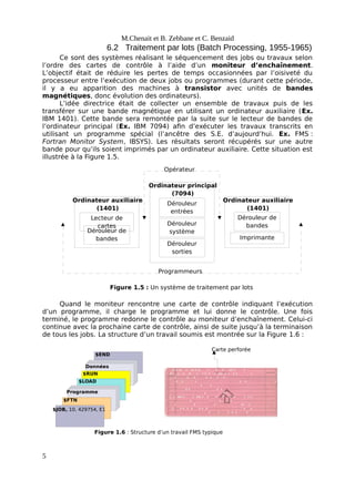 Lecteur de
cartes
Dérouleur de
bandes
Ordinateur auxiliaire
(1401)
Imprimante
Dérouleur de
bandes
Ordinateur auxiliaire
(1401)
Dérouleur
entrées
Ordinateur principal
(7094)
Dérouleur
sorties
Dérouleur
système
Opérateur
Programmeurs
Figure 1.5 : Un système de traitement par lots
$END
Données
$RUN
$LOAD
Programme
$FTN
$JOB, 10, 429754, E1
Figure 1.6 : Structure d’un travail FMS typique
Carte perforée
M.Chenait et B. Zebbane et C. Benzaid
6.2 Traitement par lots (Batch Processing, 1955-1965)
Ce sont des systèmes réalisant le séquencement des jobs ou travaux selon
l’ordre des cartes de contrôle à l’aide d’un moniteur d’enchaînement.
L’objectif était de réduire les pertes de temps occasionnées par l’oisiveté du
processeur entre l’exécution de deux jobs ou programmes (durant cette période,
il y a eu apparition des machines à transistor avec unités de bandes
magnétiques, donc évolution des ordinateurs).
L’idée directrice était de collecter un ensemble de travaux puis de les
transférer sur une bande magnétique en utilisant un ordinateur auxiliaire (Ex.
IBM 1401). Cette bande sera remontée par la suite sur le lecteur de bandes de
l’ordinateur principal (Ex. IBM 7094) afin d’exécuter les travaux transcrits en
utilisant un programme spécial (l’ancêtre des S.E. d’aujourd’hui. Ex. FMS :
Fortran Monitor System, IBSYS). Les résultats seront récupérés sur une autre
bande pour qu’ils soient imprimés par un ordinateur auxiliaire. Cette situation est
illustrée à la Figure 1.5.
Quand le moniteur rencontre une carte de contrôle indiquant l’exécution
d’un programme, il charge le programme et lui donne le contrôle. Une fois
terminé, le programme redonne le contrôle au moniteur d’enchaînement. Celui-ci
continue avec la prochaine carte de contrôle, ainsi de suite jusqu’à la terminaison
de tous les jobs. La structure d’un travail soumis est montrée sur la Figure 1.6 :
5
 