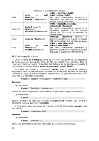 M.Chenait et B. Zebbane et C. Benzaid
ext3
mkfs –t ext3
/dev/device
mke2fs –j /dev/device
mkfs -t ext3 /dev/hdb2
mke2fs -j /dev/hdb2
Les deux commandes formatent la
deuxième partition sur le deuxième
disque dur IDE avec ext3.
ReiserFS
mkfs -t reiserfs
/dev/device
mkreiserfs /dev/device
mkfs -t reiserfs /dev/sda2
mkreiserfs /dev/sda2
Les deux commandes formatent la
deuxième partition sur le premier
disque dur SCSI avec le système de
fichier Reiser.
swap mkswap /dev/device
mkswap /dev/hda1 formate la
première partition sur le premier disque
IDE comme étant une partition de swap.
NTFS
mkfs -t ntfs
/dev/device
mkntfs /dev/device
mkfs -t ntfs /dev/hda1
mkntfs /dev/hda1
Les deux commandes formatent la
première partition sur le premier disque
IDE avec le système de fichier NTFS.
19.13Montage de volume
Le mécanisme de montage permet de raccorder une partition à un répertoire
de l'arborescence principale. Ainsi, le fait de monter une partition dans le
répertoire /mnt/rep rendra l'ensemble des fichiers de la partition accessible à
partir de ce répertoire, appelé point de montage (Mount Point).
Pour cela, on utilise la commande mount. Elle a besoin de plusieurs
arguments, dont, le périphérique à monter (i.e. le volume), le point de montage
(l'endroit où vous souhaiter monter le périphérique), le système de fichier (ext3,
vfat, ntfs, ...), et certaines options.
$ mount –options <nomvolume> <pointmontage>
Exemple
La commande
$ mount /dev/hda5 /home/essai
permet de monter la partition /dev/hda5 sur le point de montage /home/essai.
La commande
$ mount
permet d’afficher la liste des volumes actuellement montés. Ceci revient à
afficher le contenu du fichier /etc/mtab.
Inversement, pour démonter un volume, c’est la commande umount qu’il
faut utiliser.
$ umount <pointmontage>
Exemple
La commande
$ mount /home/essai
permet de démonter la partition /dev/hda5 du répertoire /home/essai.
50
 