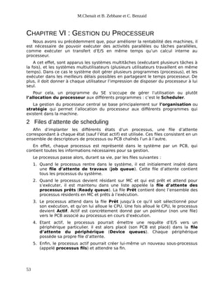 M.Chenait et B. Zebbane et C. Benzaid
CHAPITRE VI : GESTION DU PROCESSEUR
Nous avons vu précédemment que, pour améliorer la rentabilité des machines, il
est nécessaire de pouvoir exécuter des activités parallèles ou tâches parallèles,
comme exécuter un transfert d’E/S en même temps qu’un calcul interne au
processeur.
A cet effet, sont apparus les systèmes multitâches (exécutant plusieurs tâches à
la fois), et les systèmes multiutilisateurs (plusieurs utilisateurs travaillent en même
temps). Dans ce cas le système doit gérer plusieurs programmes (processus), et les
exécuter dans les meilleurs délais possibles en partageant le temps processeur. De
plus, il doit donner à chaque utilisateur l’impression de disposer du processeur à lui
seul.
Pour cela, un programme du SE s’occupe de gérer l’utilisation ou plutôt
l’allocation du processeur aux différents programmes : c’est le Scheduler.
La gestion du processeur central se base principalement sur l’organisation ou
stratégie qui permet l’allocation du processeur aux différents programmes qui
existent dans la machine.
2 Files d’attente de scheduling
Afin d’implanter les différents états d’un processus, une file d’attente
correspondant à chaque état (sauf l’état actif) est utilisée. Ces files consistent en un
ensemble de descripteurs de processus ou PCB chaînés l’un à l’autre.
En effet, chaque processus est représenté dans le système par un PCB, qui
contient toutes les informations nécessaires pour sa gestion.
Le processus passe alors, durant sa vie, par les files suivantes :
1. Quand le processus rentre dans le système, il est initialement inséré dans
une file d’attente de travaux (job queue). Cette file d’attente contient
tous les processus du système.
2. Quand le processus devient résidant sur MC et qui est prêt et attend pour
s’exécuter, il est maintenu dans une liste appelée la file d’attente des
processus prêts (Ready queue). La file Prêt contient donc l’ensemble des
processus résidents en MC et prêts à l’exécution.
3. Le processus attend dans la file Prêt jusqu’à ce qu’il soit sélectionné pour
son exécution, et qu’on lui alloue le CPU. Une fois alloué le CPU, le processus
devient Actif. Actif est concrètement donné par un pointeur (non une file)
vers le PCB associé au processus en cours d’exécution.
4. Etant actif, le processus pourrait émettre une requête d’E/S vers un
périphérique particulier. il est alors placé (son PCB est placé) dans la file
d’attente du périphérique (Device queues). Chaque périphérique
possède sa propre file d’attente.
5. Enfin, le processus actif pourrait créer lui-même un nouveau sous-processus
(appelé processus fils) et attendre sa fin.
53
 