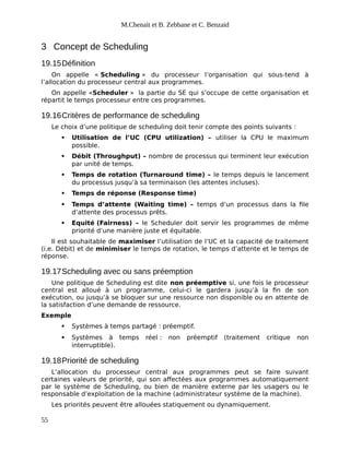M.Chenait et B. Zebbane et C. Benzaid
3 Concept de Scheduling
19.15Définition
On appelle « Scheduling » du processeur l’organisation qui sous-tend à
l’allocation du processeur central aux programmes.
On appelle «Scheduler » la partie du SE qui s’occupe de cette organisation et
répartit le temps processeur entre ces programmes.
19.16Critères de performance de scheduling
Le choix d’une politique de scheduling doit tenir compte des points suivants :
 Utilisation de l’UC (CPU utilization) – utiliser la CPU le maximum
possible.
 Débit (Throughput) – nombre de processus qui terminent leur exécution
par unité de temps.
 Temps de rotation (Turnaround time) – le temps depuis le lancement
du processus jusqu’à sa terminaison (les attentes incluses).
 Temps de réponse (Response time)
 Temps d’attente (Waiting time) – temps d’un processus dans la file
d’attente des processus prêts.
 Equité (Fairness) – le Scheduler doit servir les programmes de même
priorité d’une manière juste et équitable.
Il est souhaitable de maximiser l’utilisation de l’UC et la capacité de traitement
(i.e. Débit) et de minimiser le temps de rotation, le temps d’attente et le temps de
réponse.
19.17Scheduling avec ou sans préemption
Une politique de Scheduling est dite non préemptive si, une fois le processeur
central est alloué à un programme, celui-ci le gardera jusqu’à la fin de son
exécution, ou jusqu’à se bloquer sur une ressource non disponible ou en attente de
la satisfaction d’une demande de ressource.
Exemple
 Systèmes à temps partagé : préemptif.
 Systèmes à temps réel : non préemptif (traitement critique non
interruptible).
19.18Priorité de scheduling
L’allocation du processeur central aux programmes peut se faire suivant
certaines valeurs de priorité, qui son affectées aux programmes automatiquement
par le système de Scheduling, ou bien de manière externe par les usagers ou le
responsable d’exploitation de la machine (administrateur système de la machine).
Les priorités peuvent être allouées statiquement ou dynamiquement.
55
 