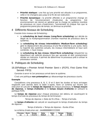 M.Chenait et B. Zebbane et C. Benzaid
 Priorité statique : une fois qu’une priorité est allouée à un programme,
celle-ci ne changera pas jusqu’à la fin de son exécution.
 Priorité dynamique : la priorité affectée à un programme change en
fonction de l’environnement d’exécution du programme. Cet
environnement est donné en général par la charge du système (nombre
de processus en cours d’exécution), l’ancienneté (à chaque fois que le
programme prend plus de temps, on diminue sa priorité).
4 Différents Niveaux de Scheduling
Il existe trois niveaux de Scheduling :
 Le scheduling de haut niveau (Long-Term scheduling) qui décide du
degré de la multiprogrammation (nombre maximal de processus dans le
système).
 Le scheduling de niveau intermédiaire (Medium-Term scheduling)
gère le déplacement des processus d’une file d’attente à une autre. Dans
la majorité des systèmes actuels, les niveaux intermédiaire et haut sont
combinés -> haut niveau.
 Le scheduling de bas niveau (Short-Term scheduling) (dispatcher ou
répartiteur) est sollicité plusieurs fois par seconde et doit constamment
résider en mémoire. Il permet de déterminer le processus prêt à utiliser le
processeur central.
5 Politiques de Scheduling
19.19Politique « Premier Arrivé Premier Servi » (FCFS, First Come First
Served- FIFO)
Consiste à servir le 1er processus arrivé dans le système.
C’est une politique non préemptive qui désavantage les processus courts.
Exemple
Considérons cinq processus A, B, C, D et E dont les durées et leurs arrivages
respectifs sont donnés dans la table ci-après. Faire un schéma qui illustre son
exécution et calculer le temps de réponse de chaque processus, le temps moyen
de réponse, le temps d'attente et le temps moyen d'attente en utilisant la
politique FCFS.
Le temps de réponse pour chaque processus est obtenu en soustrayant le
temps d'arrivée du processus du temps de terminaison :
Temps de réponse = Date de fin d’Exe. – Temps d’arrivée.
Le temps d’attente est calculé en soustrayant le temps d’exécution du temps
de réponse :
Temps d’attente = Temps de réponse – Durée d’Exe.
Le schéma d’exécution est : AAABBBBBBCCCCDDE
Process
us
Duré
e
Temps
d’arriv
Date
Début
Date
fin
Temps
de
Temps
d’atte
56
 