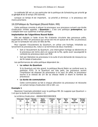 M.Chenait et B. Zebbane et C. Benzaid
La méthode SJF est un cas particulier de la politique de Scheduling par priorité p
où p=1/t (t est le temps CPU estimé).
Lorsque ce temps t est important, sa priorité p diminue  le processus est
moins prioritaire.
19.23Politique du Tourniquet (Round Robin, RR)
Cette politique consiste à allouer le processeur aux processus suivant une durée
d’exécution limitée appelée « Quantum ». C’est une politique préemptive, qui
s’adapte bien aux systèmes à temps partagé.
Implantation de l’algorithme Round Robin
Elle est réalisée à l’aide d’une file d’attente circulaire des processus prêts,
organisée en FIFO. Un processus qui arrive est mis en queue de la file. Le processus
élu par le Scheduler est celui en tête de file.
Pour signaler l’écoulement du Quantum, on utilise une horloge, initialisée au
lancement du processus élu. Celui-ci se terminera de deux manières :
 Soit à l’écoulement du Quantum, une interruption horloge se déclenche et
le processus est remis alors en queue de la file, après avoir sauvegardé le
contexte du processus dans son PCB
 Soit par libération du processeur à la suite d’une demande de ressource ou
de fin totale d’exécution.
Les performances de cette politique dépendent de :
 La valeur du Quantum
Si le Quantum est très grand, la politique Round Robin se confond avec la
politique FCFS. Si le Quantum est très petit, les processus auront
l’impression de disposer du processeur à lui seul. En effet, le processeur
tourne à la vitesse de 1/n de sa vitesse réelle (n étant le nombre de
processus)
 La durée de commutation
Cette commutation se fait à chaque allocation du processeur et nécessite
un certain temps d’exécution (10 à 100 s).
Exemple 1
Reprenez l’exemple précédent avec la politique RR. On suppose que Quantum =
1 et que la durée de commutation = 0.
Le schéma d’exécution : ABABACBDCEBDCBCB
Process
us
Duré
e
d’Ex
e.
Temps
d’arriv
ée
Date
Début
d’Exe.
Préem
pté
A
Repr
is
à
Date
fin
d’Exe.
Temps
de
réponse
Temps
d’atte
nte
A 3 0 0 1 2 5 5 2
3 4
B 6 1 1 2 3 16 15 9
4 6
7 10
59
 