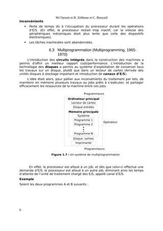 Ordinateur principal
Disque sorties
Opérateur
Programmeurs
Figure 1.7 : Un système de multiprogrammation
Lecteur de cartes
Disque entrées
Imprimante
Mémoire principale
Système
Programme 1
Programme 2
Programme N
Programmeurs
M.Chenait et B. Zebbane et C. Benzaid
Inconvénients
 Perte de temps dû à l’occupation du processeur durant les opérations
d’E/S. (En effet, le processeur restait trop inactif, car la vitesse des
périphériques mécaniques était plus lente que celle des dispositifs
électroniques).
 Les tâches inachevées sont abandonnées.
6.3 Multiprogrammation (Multiprogramming, 1965-
1970)
L'introduction des circuits intégrés dans la construction des machines a
permis d'offrir un meilleur rapport coût/performance. L’introduction de la
technologie des disques a permis au système d’exploitation de conserver tous
les travaux sur un disque, plutôt que dans un lecteur de cartes (Arrivée des
unités disques à stockage important et introduction de canaux d’E/S).
L’idée était alors, pour pallier aux inconvénients du traitement par lots, de
maintenir en mémoire plusieurs travaux ou jobs prêts à s’exécuter, et partager
efficacement les ressources de la machine entre ces jobs.
En effet, le processeur est alloué à un job, et dès que celui-ci effectue une
demande d’E/S, le processeur est alloué à un autre job, éliminant ainsi les temps
d’attente de l’unité de traitement chargé des E/S, appelé canal d’E/S.
Exemple
Soient les deux programmes A et B suivants :
6
 