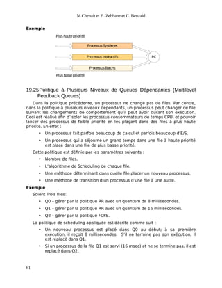 M.Chenait et B. Zebbane et C. Benzaid
Exemple
ProcessusSystèmes
ProcessusIntéractifs
Processus Batchs
Plushautepriorité
Plus bassepriorité
PC
19.25Politique à Plusieurs Niveaux de Queues Dépendantes (Multilevel
Feedback Queues)
Dans la politique précédente, un processus ne change pas de files. Par contre,
dans la politique à plusieurs niveaux dépendants, un processus peut changer de file
suivant les changements de comportement qu’il peut avoir durant son exécution.
Ceci est réalisé afin d’isoler les processus consommateurs de temps CPU, et pouvoir
lancer des processus de faible priorité en les plaçant dans des files à plus haute
priorité. En effet :
 Un processus fait parfois beaucoup de calcul et parfois beaucoup d’E/S.
 Un processus qui a séjourné un grand temps dans une file à haute priorité
est placé dans une file de plus basse priorité.
Cette politique est définie par les paramètres suivants :
 Nombre de files.
 L’algorithme de Scheduling de chaque file.
 Une méthode déterminant dans quelle file placer un nouveau processus.
 Une méthode de transition d’un processus d’une file à une autre.
Exemple
Soient Trois files:
 Q0 – gérer par la politique RR avec un quantum de 8 millisecondes.
 Q1 – gérer par la politique RR avec un quantum de 16 millisecondes.
 Q2 – gérer par la politique FCFS.
La politique de scheduling appliquée est décrite comme suit :
 Un nouveau processus est placé dans Q0 au début; à sa première
exécution, il reçoit 8 millisecondes. S’il ne termine pas son exécution, il
est replacé dans Q1.
 Si un processus de la file Q1 est servi (16 msec) et ne se termine pas, il est
replacé dans Q2.
61
 