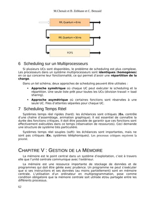 M.Chenait et B. Zebbane et C. Benzaid
RR, Quantum =8ms
RR, Quantum =16ms
FCFS
6 Scheduling sur un Multiprocesseurs
Si plusieurs UCs sont disponibles, le problème de scheduling est plus complexe.
Les processeurs dans un système multiprocesseurs sont identiques (homogènes)
en ce qui concerne leur fonctionnalité, ce qui permet d’avoir une répartition de la
charge.
Dans un tel schéma, deux approches de scheduling peuvent être utilisées :
 Approche symétrique où chaque UC peut exécuter le scheduling et la
répartition. Une seule liste prêt pour toutes les UCs (division travail = load
sharing).
 Approche asymétrique où certaines fonctions sont réservées à une
seule UC. Files d’attentes séparées pour chaque UC.
7 Scheduling Temps Réel
Systèmes temps réel rigides (hard): les échéances sont critiques (Ex. contrôle
d’une chaîne d’assemblage, animation graphique). Il est essentiel de connaître la
durée des fonctions critiques. Il doit être possible de garantir que ces fonctions sont
effectivement exécutées dans ce temps (réservation de ressources). Ceci demande
une structure de système très particulière.
Systèmes temps réel souples (soft): les échéances sont importantes, mais ne
sont pas critiques (Ex. systèmes téléphoniques). Les processus critiques reçoivent la
priorité.
CHAPITRE V : GESTION DE LA MÉMOIRE
La mémoire est le point central dans un système d’exploitation, c’est à travers
elle que l’unité centrale communique avec l’extérieur.
La mémoire est une ressource importante de stockage de données et de
programmes qui doit être gérée avec prudence. Un programme ne peut s’exécuter
que si ses instructions et ses données (au moins partiellement) sont en mémoire
centrale. L’utilisation d’un ordinateur en multiprogrammation, pose comme
condition obligatoire que la mémoire centrale soit utilisée et/ou partagée entre les
différents processus.
62
 