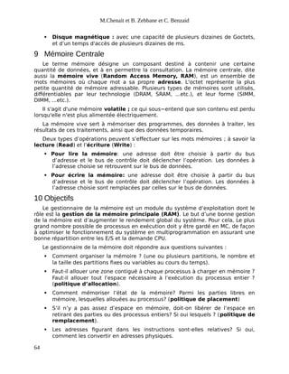 M.Chenait et B. Zebbane et C. Benzaid
 Disque magnétique : avec une capacité de plusieurs dizaines de Goctets,
et d’un temps d'accès de plusieurs dizaines de ms.
9 Mémoire Centrale
Le terme mémoire désigne un composant destiné à contenir une certaine
quantité de données, et à en permettre la consultation. La mémoire centrale, dite
aussi la mémoire vive (Random Access Memory, RAM), est un ensemble de
mots mémoires où chaque mot a sa propre adresse. L'octet représente la plus
petite quantité de mémoire adressable. Plusieurs types de mémoires sont utilisés,
différentiables par leur technologie (DRAM, SRAM, ...etc.), et leur forme (SIMM,
DIMM, ...etc.).
Il s'agit d'une mémoire volatile ; ce qui sous−entend que son contenu est perdu
lorsqu'elle n'est plus alimentée électriquement.
La mémoire vive sert à mémoriser des programmes, des données à traiter, les
résultats de ces traitements, ainsi que des données temporaires.
Deux types d’opérations peuvent s’effectuer sur les mots mémoires ; à savoir la
lecture (Read) et l’écriture (Write) :
 Pour lire la mémoire: une adresse doit être choisie à partir du bus
d’adresse et le bus de contrôle doit déclencher l’opération. Les données à
l’adresse choisie se retrouvent sur le bus de données.
 Pour écrire la mémoire: une adresse doit être choisie à partir du bus
d’adresse et le bus de contrôle doit déclencher l’opération. Les données à
l’adresse choisie sont remplacées par celles sur le bus de données.
10 Objectifs
Le gestionnaire de la mémoire est un module du système d’exploitation dont le
rôle est la gestion de la mémoire principale (RAM). Le but d’une bonne gestion
de la mémoire est d’augmenter le rendement global du système. Pour cela, Le plus
grand nombre possible de processus en exécution doit y être gardé en MC, de façon
à optimiser le fonctionnement du système en multiprogrammation en assurant une
bonne répartition entre les E/S et la demande CPU.
Le gestionnaire de la mémoire doit répondre aux questions suivantes :
 Comment organiser la mémoire ? (une ou plusieurs partitions, le nombre et
la taille des partitions fixes ou variables au cours du temps).
 Faut-il allouer une zone contiguë à chaque processus à charger en mémoire ?
Faut-il allouer tout l’espace nécessaire à l’exécution du processus entier ?
(politique d’allocation).
 Comment mémoriser l’état de la mémoire? Parmi les parties libres en
mémoire, lesquelles allouées au processus? (politique de placement)
 S’il n’y a pas assez d’espace en mémoire, doit-on libérer de l’espace en
retirant des parties ou des processus entiers? Si oui lesquels ? (politique de
remplacement).
 Les adresses figurant dans les instructions sont-elles relatives? Si oui,
comment les convertir en adresses physiques.
64
 