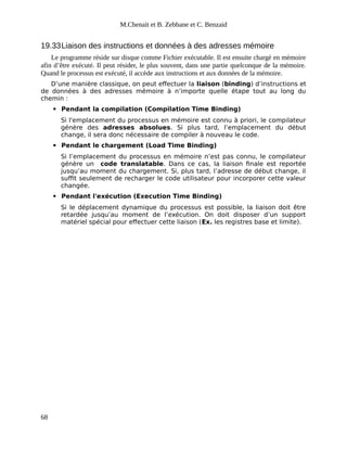M.Chenait et B. Zebbane et C. Benzaid
19.33Liaison des instructions et données à des adresses mémoire
Le programme réside sur disque comme Fichier exécutable. Il est ensuite chargé en mémoire
afin d’être exécuté. Il peut résider, le plus souvent, dans une partie quelconque de la mémoire.
Quand le processus est exécuté, il accède aux instructions et aux données de la mémoire.
D’une manière classique, on peut effectuer la liaison (binding) d’instructions et
de données à des adresses mémoire à n’importe quelle étape tout au long du
chemin :
 Pendant la compilation (Compilation Time Binding)
Si l'emplacement du processus en mémoire est connu à priori, le compilateur
génère des adresses absolues. Si plus tard, l’emplacement du début
change, il sera donc nécessaire de compiler à nouveau le code.
 Pendant le chargement (Load Time Binding)
Si l’emplacement du processus en mémoire n’est pas connu, le compilateur
génère un code translatable. Dans ce cas, la liaison finale est reportée
jusqu’au moment du chargement. Si, plus tard, l’adresse de début change, il
suffit seulement de recharger le code utilisateur pour incorporer cette valeur
changée.
 Pendant l'exécution (Execution Time Binding)
Si le déplacement dynamique du processus est possible, la liaison doit être
retardée jusqu’au moment de l’exécution. On doit disposer d’un support
matériel spécial pour effectuer cette liaison (Ex. les registres base et limite).
68
 