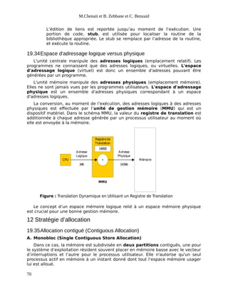 M.Chenait et B. Zebbane et C. Benzaid
L’édition de liens est reportée jusqu’au moment de l’exécution. Une
portion de code, stub, est utilisée pour localiser la routine de la
bibliothèque appropriée. Le stub se remplace par l’adresse de la routine,
et exécute la routine.
19.34Espace d'adressage logique versus physique
L'unité centrale manipule des adresses logiques (emplacement relatif). Les
programmes ne connaissent que des adresses logiques, ou virtuelles. L'espace
d'adressage logique (virtuel) est donc un ensemble d'adresses pouvant être
générées par un programme.
L'unité mémoire manipule des adresses physiques (emplacement mémoire).
Elles ne sont jamais vues par les programmes utilisateurs. L'espace d'adressage
physique est un ensemble d'adresses physiques correspondant à un espace
d'adresses logiques.
La conversion, au moment de l’exécution, des adresses logiques à des adresses
physiques est effectuée par l’unité de gestion mémoire (MMU) qui est un
dispositif matériel. Dans le schéma MMU, la valeur du registre de translation est
additionnée à chaque adresse générée par un processus utilisateur au moment où
elle est envoyée à la mémoire.
CPU
Registrede
Translation
14000
+ Mémoire
Adresse
Logique
Adresse
Physique
346 14346
MMU
Figure : Translation Dynamique en Utilisant un Registre de Translation
Le concept d’un espace mémoire logique relié à un espace mémoire physique
est crucial pour une bonne gestion mémoire.
12 Stratégie d’allocation
19.35Allocation contiguë (Contiguous Allocation)
A. Monobloc (Single Contiguous Store Allocation)
Dans ce cas, la mémoire est subdivisée en deux partitions contiguës, une pour
le système d’exploitation résident souvent placer en mémoire basse avec le vecteur
d’interruptions et l’autre pour le processus utilisateur. Elle n'autorise qu'un seul
processus actif en mémoire à un instant donné dont tout l’espace mémoire usager
lui est alloué.
70
 