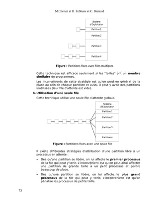 M.Chenait et B. Zebbane et C. Benzaid
Système
d’Exploitation
Partition 1
Partition 2
Partition 3
Partition 4
Figure : Partitions fixes avec files multiples
Cette technique est efficace seulement si les "tailles" ont un nombre
similaire de programmes.
Les inconvénients de cette stratégie est qu’on perd en général de la
place au sein de chaque partition et aussi, il peut y avoir des partitions
inutilisées (leur file d'attente est vide).
b. Utilisation d’une seule file
Cette technique utilise une seule file d’attente globale.
Figure : Partitions fixes avec une seule file
Système
d’Exploitation
Partition 1
Partition 2
Partition 3
Partition 4
Il existe différentes stratégies d’attribution d’une partition libre à un
processus en attente :
 Dès qu'une partition se libère, on lui affecte le premier processus
de la file qui peut y tenir. L’inconvénient est qu’on peut ainsi affecter
une partition de grande taille à un petit processus et perdre
beaucoup de place.
 Dès qu’une partition se libère, on lui affecte le plus grand
processus de la file qui peut y tenir. L’inconvénient est qu’on
pénalise les processus de petite taille.
73
 