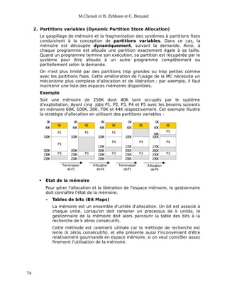 M.Chenait et B. Zebbane et C. Benzaid
2. Partitions variables (Dynamic Partition Store Allocation)
Le gaspillage de mémoire et la fragmentation des systèmes à partitions fixes
conduisirent à la conception de partitions variables. Dans ce cas, la
mémoire est découpée dynamiquement, suivant la demande. Ainsi, à
chaque programme est allouée une partition exactement égale à sa taille.
Quand un programme termine son exécution, sa partition est récupérée par le
système pour être allouée à un autre programme complètement ou
partiellement selon la demande.
On n'est plus limité par des partitions trop grandes ou trop petites comme
avec les partitions fixes. Cette amélioration de l'usage de la MC nécessite un
mécanisme plus complexe d'allocation et de libération ; par exemple, il faut
maintenir une liste des espaces mémoires disponibles.
Exemple
Soit une mémoire de 256K dont 40K sont occupés par le système
d’exploitation. Ayant cinq jobs P1, P2, P3, P4 et P5 avec les besoins suivants
en mémoire 60K, 100K, 30K, 70K et 44K respectivement. Cet exemple illustre
la stratégie d’allocation en utilisant des partitions variables :
SE
P1
P2
P3
SE
P1
P3
SE
P1
P4
P3
SE
P4
P3
SE
P5
P4
P3
100K
200K
230K
256K
40K
0K
100K
200K
230K
256K
40K
0K
100K
200K
230K
256K
40K
0K
170K
100K
200K
230K
256K
40K
0K
170K
100K
200K
230K
256K
40K
0K
170K
84K
Terminaison
deP2
Allocation
deP4
Terminaison
deP1
Allocation
deP5
 Etat de la mémoire
Pour gérer l'allocation et la libération de l'espace mémoire, le gestionnaire
doit connaître l'état de la mémoire.
– Tables de bits (Bit Maps)
La mémoire est un ensemble d’unités d’allocation. Un bit est associé à
chaque unité. Lorsqu'on doit ramener un processus de k unités, le
gestionnaire de la mémoire doit alors parcourir la table des bits à la
recherche de k zéros consécutifs.
Cette méthode est rarement utilisée car la méthode de recherche est
lente (k zéros consécutifs), et elle présente aussi l'inconvénient d'être
relativement gourmande en espace mémoire, si on veut contrôler assez
finement l'utilisation de la mémoire.
74
 