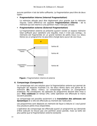 M.Chenait et B. Zebbane et C. Benzaid
aucune partition n’est de taille suffisante. La fragmentation peut être de deux
types :
 Fragmentation interne (Internal Fragmentation)
La mémoire allouée peut être légèrement plus grande que la mémoire
requise. Cette différence est appelée fragmentation interne – de la
mémoire qui est interne à une partition mais n’est pas utilisée.
 Fragmentation externe (External Fragmentation)
La fragmentation externe se présente quand il existe un espace mémoire
total suffisant pour satisfaire une requête, mais il n’est pas contigu ; la
mémoire est fragmentée en un grand nombre de petits trous (i.e. blocs
libres) où un programme ne peut être chargé dans aucun de ces trous.
SE
Partition 2K
Partition 4K
Partition 6K
Fragmentation
Interne
Fragmentation
Externe
Mémoire
Figure : Fragmentation interne et externe
4. Compactage (Compaction)
Le compactage est une solution pour la fragmentation externe qui permet de
regrouper les espaces inutilisés (i.e. les blocs libres) dans une partie de la
mémoire (Ex. début, milieu). Le compactage entraîne un changement
d'adresse. Par conséquent, les adresses du programme doivent être mise à
jour. Très coûteuse en temps CPU, cette opération est effectuée le moins
souvent possible.
Le compactage est possible seulement si la translation des adresses est
dynamique et si elle est effectuée au moment de l’exécution.
Les programmes sont déplacés en mémoire de façon à réduire à 1 seul grand
trou plusieurs petits trous disponibles.
L’opération de compactage est effectuée quand un programme qui demande
d’être exécuté ne trouve pas une partition assez grande, mais sa taille est
plus petite que la fragmentation externe existante
77
 