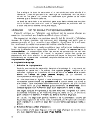 M.Chenait et B. Zebbane et C. Benzaid
Sur le disque, la zone de va-et-vient d’un processus peut être allouée à la
demande. Quand un processus est déchargé de la mémoire centrale, on lui
recherche une place. Les places de va-et-vient sont gérées de la même
manière que la mémoire centrale.
La zone de va-et-vient d’un processus peut aussi être allouée une fois pour
toute au début de l’exécution. Lors du déchargement, le processus est sûr
d’avoir une zone d’attente libre sur le disque.
19.36Alloca tion non contiguë (Non Contiguous Allocation)
L'objectif principal de l’allocation non contiguë est de pouvoir charger un
processus en exploitant au mieux l'ensemble des trous mémoire.
Un programme est divisé en morceaux dans le but de permettre l`allocation
séparée de chaque morceau. Les morceaux sont beaucoup plus petits que le
programme entier et donc permettent une utilisation plus efficace de la mémoire.
Par conséquent, les petits trous peuvent être utilisés plus facilement.
Les gestionnaires mémoire modernes utilisent deux mécanismes fondamentaux
basés sur la réimplantation dynamique d'adresse ; à savoir : la pagination et la
segmentation. La segmentation utilise des parties de programme qui ont une
valeur logique (des modules). Par contre, la pagination utilise des parties de
programme arbitraires (division du programme en pages de longueur fixe). Ces
deux techniques peuvent être combinées, on parle dans ce cas de la technique de
segmentation paginée.
A. Pagination (Paging)
1. Principe de la pagination
Dans le mécanisme de pagination, l’espace d’adressage du programme est
découpé en petits blocs de même taille appelés pages. L’espace de la
mémoire physique est lui-même découpé en blocs de taille fixe appelés
cases ou cadres de page (Frame Page) ; ce qui facilitera la
correspondance d’une page à un frame.
La taille d’une case est égale à la taille d’une page. Cette taille est définie par
le matériel, comme étant une puissance de 2, variant entre 512 octets et
8192 octets, selon l’architecture de l’ordinateur. Le choix d’une puissance de
2 comme taille de page facilite particulièrement la traduction d’une
adresse logique en un numéro de page et un déplacement dans la page.
Les pages logiques d’un processus peuvent donc être assignées aux cadres
disponibles n’importe où en mémoire principale. Dans ce cas, un processus
peut se retrouver éparpillé n’importe où dans la mémoire physique.
Un schéma de pagination permet d’éliminer la fragmentation externe car
toutes les pages sont de même taille. Cependant, une fragmentation interne
peut se produire si la dernière page de l’espace d’adressage logique n’est pas
pleine.
2. Schéma de translation d’adresses
L'association d'une page logique avec une page physique est décrite dans
une table appelée table de pages (Page Table).
79
 