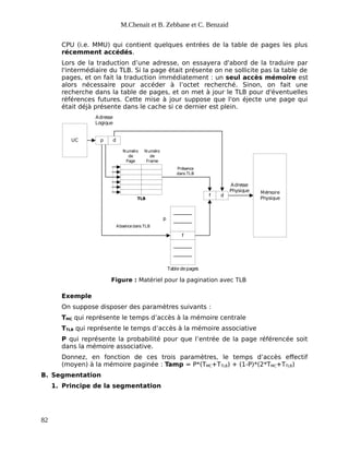 M.Chenait et B. Zebbane et C. Benzaid
CPU (i.e. MMU) qui contient quelques entrées de la table de pages les plus
récemment accédés.
Lors de la traduction d’une adresse, on essayera d'abord de la traduire par
l'intermédiaire du TLB. Si la page était présente on ne sollicite pas la table de
pages, et on fait la traduction immédiatement : un seul accès mémoire est
alors nécessaire pour accéder à l’octet recherché. Sinon, on fait une
recherche dans la table de pages, et on met à jour le TLB pour d'éventuelles
références futures. Cette mise à jour suppose que l'on éjecte une page qui
était déjà présente dans le cache si ce dernier est plein.
UC
f
p d
f d
Mémoire
Physique
Tabledepages
Adresse
Logique
Adresse
Physique
p
Numéro
de
Page
Numéro
de
Frame
TLB
Présence
dans TLB
Absencedans TLB
Figure : Matériel pour la pagination avec TLB
Exemple
On suppose disposer des paramètres suivants :
TMC qui représente le temps d’accès à la mémoire centrale
TTLB qui représente le temps d’accès à la mémoire associative
P qui représente la probabilité pour que l’entrée de la page référencée soit
dans la mémoire associative.
Donnez, en fonction de ces trois paramètres, le temps d’accès effectif
(moyen) à la mémoire paginée : Tamp = P*(TMC+TTLB) + (1-P)*(2*TMC+TTLB)
B. Segmentation
1. Principe de la segmentation
82
 