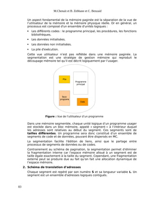 M.Chenait et B. Zebbane et C. Benzaid
Un aspect fondamental de la mémoire paginée est la séparation de la vue de
l’utilisateur de la mémoire et la mémoire physique réelle. Or en général, un
processus est composé d'un ensemble d'unités logiques :
 Les différents codes : le programme principal, les procédures, les fonctions
bibliothèques.
 Les données initialisées.
 Les données non initialisées.
 La pile d'exécution.
Cette vue utilisateur n’est pas reflétée dans une mémoire paginée. La
segmentation est une stratégie de gestion mémoire qui reproduit le
découpage mémoire tel qu’il est décrit logiquement par l’usager.
Pile
Sous-
programe
Programme
principal
Data
Figure : Vue de l’utilisateur d’un programme
Dans une mémoire segmentée, chaque unité logique d’un programme usager
est stockée dans un bloc mémoire, appelé « segment » à l’intérieur duquel
les adresses sont relatives au début du segment. Ces segments sont de
tailles différentes. Un programme sera donc constitué d’un ensemble de
segments de code et de données, pouvant être dispersés en MC.
La segmentation facilite l'édition de liens, ainsi que le partage entre
processus de segments de données ou de codes.
Contrairement au schéma de pagination, la segmentation permet d’éliminer
la fragmentation interne car l’espace mémoire alloué à un segment est de
taille égale exactement à la taille du segment. Cependant, une fragmentation
externe peut se produire due au fait qu’on fait une allocation dynamique de
l’espace mémoire.
2. Schéma de translation d’adresses
Chaque segment est repéré par son numéro S et sa longueur variable L. Un
segment est un ensemble d'adresses logiques contiguës.
83
 
