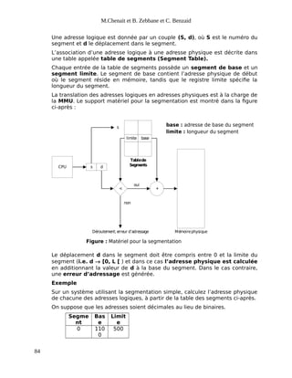 M.Chenait et B. Zebbane et C. Benzaid
Une adresse logique est donnée par un couple (S, d), où S est le numéro du
segment et d le déplacement dans le segment.
L’association d’une adresse logique à une adresse physique est décrite dans
une table appelée table de segments (Segment Table).
Chaque entrée de la table de segments possède un segment de base et un
segment limite. Le segment de base contient l’adresse physique de début
où le segment réside en mémoire, tandis que le registre limite spécifie la
longueur du segment.
La translation des adresses logiques en adresses physiques est à la charge de
la MMU. Le support matériel pour la segmentation est montré dans la figure
ci-après :
CPU s d
< +
limite base
s
Tablede
Segments
oui
non
Déroutement; erreur d’adressage Mémoirephysique
Figure : Matériel pour la segmentation
base : adresse de base du segment
limite : longueur du segment
Le déplacement d dans le segment doit être compris entre 0 et la limite du
segment (i.e. d  [0, L [ ) et dans ce cas l’adresse physique est calculée
en additionnant la valeur de d à la base du segment. Dans le cas contraire,
une erreur d’adressage est générée.
Exemple
Sur un système utilisant la segmentation simple, calculez l’adresse physique
de chacune des adresses logiques, à partir de la table des segments ci-après.
On suppose que les adresses soient décimales au lieu de binaires.
Segme
nt
Bas
e
Limit
e
0 110
0
500
84
 