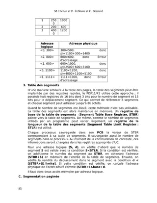 M.Chenait et B. Zebbane et C. Benzaid
1 250
0
1000
2 200 600
3 400
0
1200
Adresse
logique
Adresse physique
<0, 300> 300<500, donc
@=1100+300=1400
<2, 800> 800>600, donc Erreur
d’adressage
<1, 600> 600<1000, donc
@=2500+600=3100
<3, 1100> 1100<1200, donc
@=4000+1100=5100
<1, 1111> 1111>1000, donc Erreur
d’adressage
3. Table des segments
D’une manière similaire à la table des pages, la table des segments peut être
implantée par des registres rapides, le PDP11/45 utilise cette approche ; il
possède huit registres de 16 bits dont 3 bits pour le numéro de segment et 13
bits pour le déplacement segment. Ce qui permet de référencer 8 segments
et chaque segment peut adresser jusqu’à 8k octets.
Quand le nombre de segments est élevé, cette méthode n’est pas utilisable.
La table des segments est alors maintenue en mémoire. Un registre de
base de la table de segments (Segment Table Base Register, STBR)
pointe vers la table de segments. De même, comme le nombre de segments
utilisés par un programme peut varier largement, un registre de la
longueur de la table des segments (Segment Table Limit Register :
STLR) est utilisé.
Chaque processus sauvegarde dans son PCB la valeur de STBR
correspondant à sa table de segments. Il sauvegarde aussi le nombre de
segments dans le processus. Au moment de la commutation de contexte, ces
informations seront chargées dans les registres appropriés d’UC.
Pour une adresse logique (S, d), on vérifie d’abord que le numéro de
segment S est valide avec la condition S<STLR. Si la condition est vérifiée,
on additionne le numéro du segment au STBR, en obtenant l’adresse
(STBR+S) en mémoire de l’entrée de la table de segments. Ensuite, on
vérifie la validité du déplacement dans le segment avec la condition d <
[(STBR+S).limite]. Si cette condition est vérifie, on calcule l’adresse
physique de l’octet désiré comme (STBR+S).base+d.
Il faut donc deux accès mémoire par adresse logique.
C. Segmentation paginée
85
 