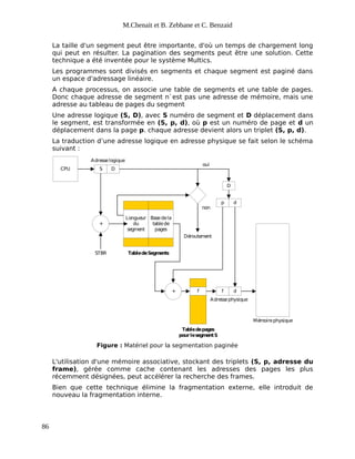 M.Chenait et B. Zebbane et C. Benzaid
La taille d'un segment peut être importante, d'où un temps de chargement long
qui peut en résulter. La pagination des segments peut être une solution. Cette
technique a été inventée pour le système Multics.
Les programmes sont divisés en segments et chaque segment est paginé dans
un espace d'adressage linéaire.
A chaque processus, on associe une table de segments et une table de pages.
Donc chaque adresse de segment n`est pas une adresse de mémoire, mais une
adresse au tableau de pages du segment
Une adresse logique (S, D), avec S numéro de segment et D déplacement dans
le segment, est transformée en (S, p, d), où p est un numéro de page et d un
déplacement dans la page p. chaque adresse devient alors un triplet (S, p, d).
La traduction d’une adresse logique en adresse physique se fait selon le schéma
suivant :
CPU S D
+
Longueur
du
segment
Basedela
tablede
pages
TabledeSegments
oui
non
Déroutement
Mémoirephysique
+
STBR
p d
D
f f d
Adresselogique
Adressephysique
Tabledepages
pourlese
gmentS
Figure : Matériel pour la segmentation paginée
L'utilisation d'une mémoire associative, stockant des triplets (S, p, adresse du
frame), gérée comme cache contenant les adresses des pages les plus
récemment désignées, peut accélérer la recherche des frames.
Bien que cette technique élimine la fragmentation externe, elle introduit de
nouveau la fragmentation interne.
86
 