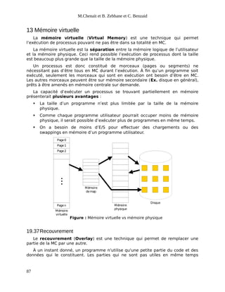M.Chenait et B. Zebbane et C. Benzaid
13 Mémoire virtuelle
La mémoire virtuelle (Virtual Memory) est une technique qui permet
l’exécution de processus pouvant ne pas être dans sa totalité en MC.
La mémoire virtuelle est la séparation entre la mémoire logique de l’utilisateur
et la mémoire physique. Ceci rend possible l’exécution de processus dont la taille
est beaucoup plus grande que la taille de la mémoire physique.
Un processus est donc constitué de morceaux (pages ou segments) ne
nécessitant pas d’être tous en MC durant l’exécution. À fin qu’un programme soit
exécuté, seulement les morceaux qui sont en exécution ont besoin d’être en MC.
Les autres morceaux peuvent être sur mémoire secondaire (Ex. disque en général),
prêts à être amenés en mémoire centrale sur demande.
La capacité d’exécuter un processus se trouvant partiellement en mémoire
présenterait plusieurs avantages :
 La taille d’un programme n’est plus limitée par la taille de la mémoire
physique.
 Comme chaque programme utilisateur pourrait occuper moins de mémoire
physique, il serait possible d’exécuter plus de programmes en même temps.
 On a besoin de moins d’E/S pour effectuer des chargements ou des
swappings en mémoire d’un programme utilisateur.
Page0
Page1
Page2
.
.
.
Pagen
Mémoire
virtuelle
Mémoire
physique
Mémoire
demap
Disque
Figure : Mémoire virtuelle vs mémoire physique
19.37Recouvrement
Le recouvrement (Overlay) est une technique qui permet de remplacer une
partie de la MC par une autre.
À un instant donné, un programme n'utilise qu'une petite partie du code et des
données qui le constituent. Les parties qui ne sont pas utiles en même temps
87
 