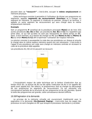 M.Chenait et B. Zebbane et C. Benzaid
peuvent donc se “recouvrir” ; c'est-à-dire, occuper le même emplacement en
mémoire physique.
Cette technique consiste à permettre à l'utilisateur de diviser son programme en
segments, appelés segments de recouvrement (Overlays) et à charger un
segment en mémoire. Le segment 0 s'exécute en premier. Lorsqu'il se termine, il
appelle un autre segment de recouvrement qui sera chargé dans le même
emplacement mémoire.
Exemple
Soit un programme P constitué de la procédure principale Main() et de trois (03)
autres procédures A(), B() et C(). Les procédures A(), B() et C() ne s’appellent pas
entre elles, ce qui fait qu’elles ne sont pas nécessaires en même temps en MC.
Donc, à tout moment, on a besoin de charger en MC que Main() & A() ou Main() &
B() ou sinon Main() & C() afin d’optimiser l’utilisation de l’espace mémoire.
La solution consiste à sauvegarder le code des ces procédures sur disque et ensuite
le chargé dans le même espace mémoire quand ceci est nécessaire ; c'est-à-dire à
l’appel d’une procédure son code sera chargé en mémoire centrale en écrasant le
code de la procédure déjà appelée.
Les procédures A(), B() et C() peuvent se recouvrir.
Main()
Code
A()
Code
B()
Code
C()
L’inconvénient majeur de cette technique est la lenteur d’exécution due au
temps d’E/S (Ex. la lecture de B() se fait après l’exécution de A() si on appelle B()
après avoir appelé A()). Par ailleurs, le programmeur doit se charger du découpage
de son programme en segments de recouvrement. Ce qui nécessite une
connaissance parfaite de la structure de son programme et de ses données. Quand
la taille des programmes est grande, cette connaissance devient difficile.
19.38Pagination à la demande
Le principe de la mémoire virtuelle est couramment implémenté avec la
pagination à la demande (On-Demand Paging) ; c'est-à-dire que les pages des
processus ne sont chargées en MC que lorsque le processeur demande à y accéder.
88
 