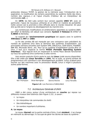 Ken Thompson Brian Kernighan Dennis Ritchie Linus Torvalds
Figure 1.9 : Les Pionniers d’UNIX/LINUX
M.Chenait et B. Zebbane et C. Benzaid
protocoles réseaux TCP/IP, la gestion de la mémoire avec l’introduction de la
pagination, la modification de certains paramètres du système (taille des blocs,
nombre des signaux...) et l’ajout d’outils (l’éditeur vi, un interpréteur de
commandes csh...).
En 1979, les Bell Labs sortent leur version appelée UNIX V7, avec en
particulier, l’ajout de nouveaux utilitaires et un effort en matière de portabilité.
Cette version est la première à être diffusée dans le monde industriel. On peut
dire qu’elle est à l’origine du développement du marché Unix.
Les nombreuses modifications et améliorations apportées au système UNIX,
par AT&T et Berkeley ont abouti aux versions System V Release 4 d’AT&T et
4.4BSD de Berkeley.
Le support de l’environnement graphique est apparu avec le système
XWindow du MIT en 1984.
La fin des années 80 est marquée par une croissance sans précédent du
nombre de systèmes Unix dans le domaine des systèmes d’exploitation. Les
principales versions actuelles sont System VR4, GNU/Linux, SUN Solaris, FreeBSD,
IBM AIX, Microsoft Xenix…etc. Pour qu’un système d’exploitation puisse être un
Unix, il faut qu’il respecte la norme POSIX (Portable Operating System
Interface). Tout logiciel écrit en respectant la norme Posix devrait fonctionner
sur tous les systèmes Unix conformes à cette norme.
Une version gratuite d'Unix porte le nom de Linux (code source disponible).
Elle a été créée par Linus Torvalds en 1991. Par la suite, un grand nombre de
programmeurs ont contribué à son développement accéléré. Conçu d'abord pour
tourner sur des machines avec le processeur 80x86, Linux a migré à plusieurs
autres plate-formes.
7.2 Architecture Générale d’UNIX
UNIX a été conçu autour d’une architecture en couche qui repose sur
différents niveaux bien distincts (Voir Figure 1.11) ; à savoir :
 Le noyau
 Un interpréteur de commandes (le shell)
 Des bibliothèques
 Un nombre important d’utilitaires.
A. Le noyau
Le noyau (Kernel) est la partie centrale d’Unix. Il est résident ; il se charge
en mémoire au démarrage. Il s’occupe de gérer les tâches de base du système :
9
 