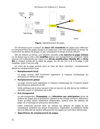 M.Chenait et B. Zebbane et C. Benzaid
f
0
Mémoire
physique
Disque
v
i
Victime
f
Cadrede
page
Bit de
validité
Tabledepages
1
2
3
4
Swap out
Lapage
victime
Swap in
Lapage
désirée
Changeà
invalide
Restaurelatable
depages pour la
nouvellepage
Figure : Remplacement de pages
On remarque qu’on a besoin de deux (02) transferts de pages pour effectuer
un remplacement de pages (swap-in et swap-out). Ceci fait augmenter le temps de
traitement du défaut de pages, et par conséquent le temps d’accès effectif.
Afin de réduire ce temps, une solution consiste à ne réécrire la page victime
sur le disque que si elle a été modifiée depuis son chargement en mémoire. Cette
solution est matérialisée par l’ajout d’un bit de modification (Modify Bit ou Dirty
Bit) à chaque entrée de la table de pages. Ce bit est mis à 1 si la page a été
modifiée, sinon il est mis à 0.
Le choix de la page victime peut se faire de deux manières : remplacement
global ou remplacement local.
 Remplacement local
La page victime doit forcément appartenir à l’espace d’adressage du
processus en défaut de page.
 Remplacement global
La page victime peut appartenir à l’espace d’adressage de n’importe lequel
des processus présents en MC.
Cette politique est la plus souvent mise en œuvre car elle donne de meilleurs
résultats quant à l’utilisation de la MC.
 Pré-chargement
Le pré-chargement (Prepaging) ou l’allocation par anticipation tente de
prédire les pages que le processus utilisera et les charge ont leurs références
avant qu’elles soient réellement référencées, évitant ainsi les défauts de
page, et un blocage du processus demandeur.
Cette prédiction permet donc de réduire les défauts de pages et par
conséquent améliorer les temps d’exécution. Cependant, le problème réside
dans la difficulté de prédire efficacement les pages qui vont être référencées.
 Algorithmes de remplacement de pages
93
 
