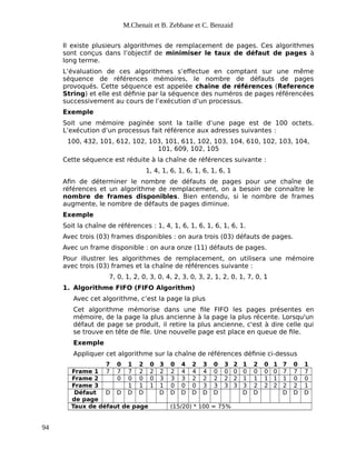 M.Chenait et B. Zebbane et C. Benzaid
Il existe plusieurs algorithmes de remplacement de pages. Ces algorithmes
sont conçus dans l’objectif de minimiser le taux de défaut de pages à
long terme.
L’évaluation de ces algorithmes s’effectue en comptant sur une même
séquence de références mémoires, le nombre de défauts de pages
provoqués. Cette séquence est appelée chaîne de références (Reference
String) et elle est définie par la séquence des numéros de pages référencées
successivement au cours de l’exécution d’un processus.
Exemple
Soit une mémoire paginée sont la taille d’une page est de 100 octets.
L’exécution d’un processus fait référence aux adresses suivantes :
100, 432, 101, 612, 102, 103, 101, 611, 102, 103, 104, 610, 102, 103, 104,
101, 609, 102, 105
Cette séquence est réduite à la chaîne de références suivante :
1, 4, 1, 6, 1, 6, 1, 6, 1, 6, 1
Afin de déterminer le nombre de défauts de pages pour une chaîne de
références et un algorithme de remplacement, on a besoin de connaître le
nombre de frames disponibles. Bien entendu, si le nombre de frames
augmente, le nombre de défauts de pages diminue.
Exemple
Soit la chaîne de références : 1, 4, 1, 6, 1, 6, 1, 6, 1, 6, 1.
Avec trois (03) frames disponibles : on aura trois (03) défauts de pages.
Avec un frame disponible : on aura onze (11) défauts de pages.
Pour illustrer les algorithmes de remplacement, on utilisera une mémoire
avec trois (03) frames et la chaîne de références suivante :
7, 0, 1, 2, 0, 3, 0, 4, 2, 3, 0, 3, 2, 1, 2, 0, 1, 7, 0, 1
1. Algorithme FIFO (FIFO Algorithm)
Avec cet algorithme, c’est la page la plus
Cet algorithme mémorise dans une file FIFO les pages présentes en
mémoire, de la page la plus ancienne à la page la plus récente. Lorsqu'un
défaut de page se produit, il retire la plus ancienne, c'est à dire celle qui
se trouve en tête de file. Une nouvelle page est place en queue de file.
Exemple
Appliquer cet algorithme sur la chaîne de références définie ci-dessus
7 0 1 2 0 3 0 4 2 3 0 3 2 1 2 0 1 7 0 1
Frame 1 7 7 7 2 2 2 2 4 4 4 0 0 0 0 0 0 0 7 7 7
Frame 2 0 0 0 0 3 3 3 2 2 2 2 2 1 1 1 1 1 0 0
Frame 3 1 1 1 1 0 0 0 3 3 3 3 3 2 2 2 2 2 1
Défaut
de page
D D D D D D D D D D D D D D D
Taux de défaut de page (15/20) * 100 = 75%
94
 