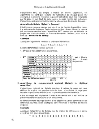 M.Chenait et B. Zebbane et C. Benzaid
L’algorithme FIFO est simple à mettre en œuvre. Cependant, cet
algorithme ne tient pas compte de l'utilisation de chaque page. Par
exemple, à la dixième référence la page 0 est retirée pour être remplacée
par la page 3 puis tout de suite après, la page retirée est rechargée.
L'algorithme est rarement utilisé car il y a beaucoup de défauts de page.
Anomalie de Belady (Belady’s Anomaly)
Intuitivement, on peut penser que plus il y a de frames disponibles, moins
il y a de défauts de pages. Ceci n’est pas toujours le cas. Belady a montré
par un contre-exemple que l’algorithme FIFO donne plus de défauts de
pages avec l’accroissement du nombre de frames. Ceci est connu sous le
nom de l’anomalie de Belady.
Exemple
Appliquer l’algorithme FIFO sur la chaîne de références
1, 2, 3, 4, 1, 2, 5, 1, 2, 3, 4, 5
En considérant les deux cas suivants :
 1er
cas : Trois (03) frames disponibles.
 2èm e
cas : Quatre
(04) frames
disponibles.
1 2 3 4 1 2 5 1 2 3 4 5
Frame 1 1 1 1 1 1 1 5 5 5 5 4 4
Frame 2 2 2 2 2 2 2 1 1 1 1 5
Frame 3 3 3 3 3 3 3 2 2 2 2
Frame 4 4 4 4 4 4 4 3 3 3
Défaut
de page
D D D D D D D D D D
Taux de défaut de page (10/12) * 100 =
83,33%
2. Algorithme de remplacement optimal (Belady ou Optimal
Algorithm)
L'algorithme optimal de Belady consiste à retirer la page qui sera
référencée le plus tard possible dans le futur ; c’est-à-dire, la page pour
laquelle la prochaine référence est la plus éloignée dans le temps.
Cette stratégie est impossible à mettre en œuvre car il est difficile de
prévoir les références futures d'un programme.
Le remplacement de page optimal a été cependant utilisé comme base de
référence pour les autres stratégies, car il minimise le nombre de défauts
de page.
Exemple
Appliquer l’algorithme de Belady sur la chaîne de références ci-après,
avec trois (03) blocs disponibles.
7 0 1 2 0 3 0 4 2 3 0 3 2 1 2 0 1 7 0 1
95
1 2 3 4 1 2 5 1 2 3 4 5
Frame 1 1 1 1 4 4 4 5 5 5 5 5 5
Frame 2 2 2 2 1 1 1 1 1 3 3 3
Frame 3 3 3 3 2 2 2 2 2 4 4
Défaut
de page
D D D D D D D D D
Taux de défaut de page (9/12) * 100 =
75%
 