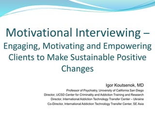 Motivational Interviewing –
Engaging, Motivating and Empowering
Clients to Make Sustainable Positive
Changes
Igor Koutsenok, MD
Professor of Psychiatry, University of California San Diego
Director, UCSD Center for Criminality and Addiction Training and Research
Director, International Addiction Technology Transfer Center – Ukraine
Co-Director, International Addiction Technology Transfer Center, SE Asia
 