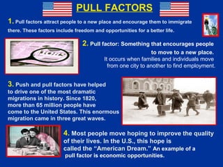 1. Pull factors attract people to a new place and encourage them to immigrate
there. These factors include freedom and opportunities for a better life.
2. Pull factor: Something that encourages people
to move to a new place.
It occurs when families and individuals move
from one city to another to find employment.
3. Push and pull factors have helped
to drive one of the most dramatic
migrations in history. Since 1820,
more than 65 million people have
come to the United States. This enormous
migration came in three great waves.
4. Most people move hoping to improve the quality
of their lives. In the U.S., this hope is
called the “American Dream.” An example of a
pull factor is economic opportunities.
PULL FACTORS