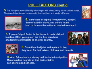 6. Many were escaping from poverty , hunger.
Some settled in cities, and others found
land to farm as the nation expanded westward.
7. A powerful pull factor is the desire to unite divided
families. Often young men are the first members
of a family to immigrate to another country.
8. Once they find jobs and a place to live,
they send for their wives, children, and parents.
9. Also Education is a strong pull factor in immigration.
Many families migrate so that their children
can attend good schools.
5.The first great wave of immigration began with the founding of the United States.
These early immigrants came mostly from northern and western Europe.
PULL FACTORS cont’d