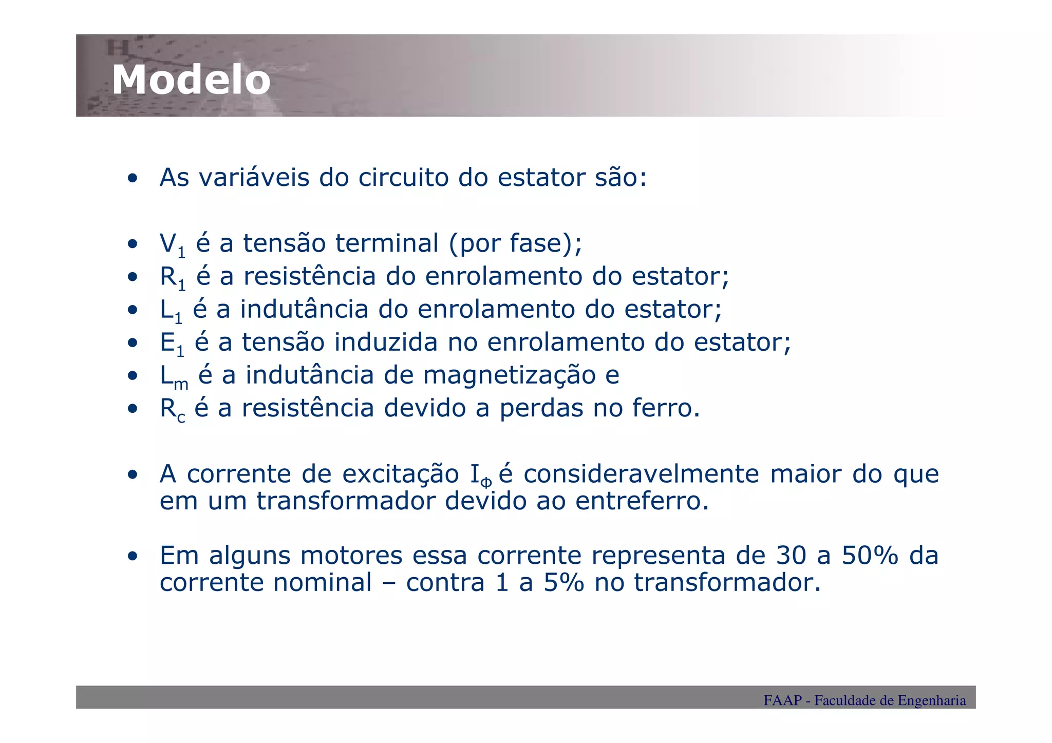 Modelo

• As variáveis do circuito do estator são:

•   V1 é a tensão terminal (por fase);
•   R1 é a resistência do enrolamento do estator;
•   L1 é a indutância do enrolamento do estator;
•   E1 é a tensão induzida no enrolamento do estator;
•   Lm é a indutância de magnetização e
•   Rc é a resistência devido a perdas no ferro.

• A corrente de excitação IФ é consideravelmente maior do que
  em um transformador devido ao entreferro.

• Em alguns motores essa corrente representa de 30 a 50% da
  corrente nominal – contra 1 a 5% no transformador.



                                                  FAAP - Faculdade de Engenharia
 