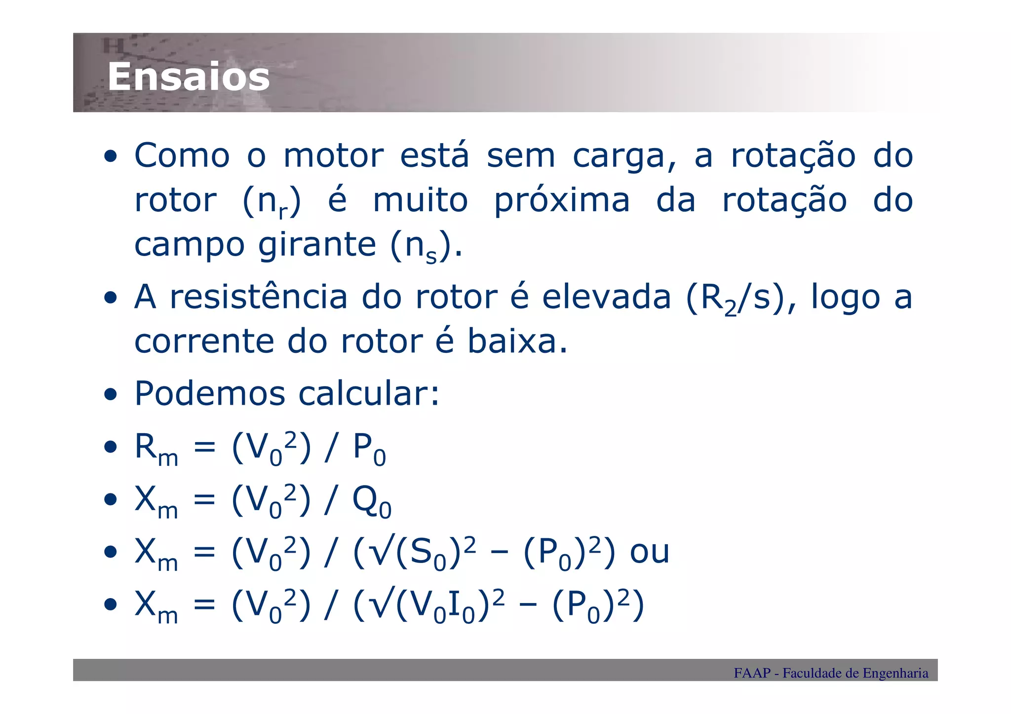 Ensaios
• Como o motor está sem carga, a rotação do
  rotor (nr) é muito próxima da rotação do
  campo girante (ns).
• A resistência do rotor é elevada (R2/s), logo a
  corrente do rotor é baixa.
• Podemos calcular:
• Rm = (V02) / P0
• Xm = (V02) / Q0
• Xm = (V02) / (√(S0)2 – (P0)2) ou
• Xm = (V02) / (√(V0I0)2 – (P0)2)
                                      FAAP - Faculdade de Engenharia
 