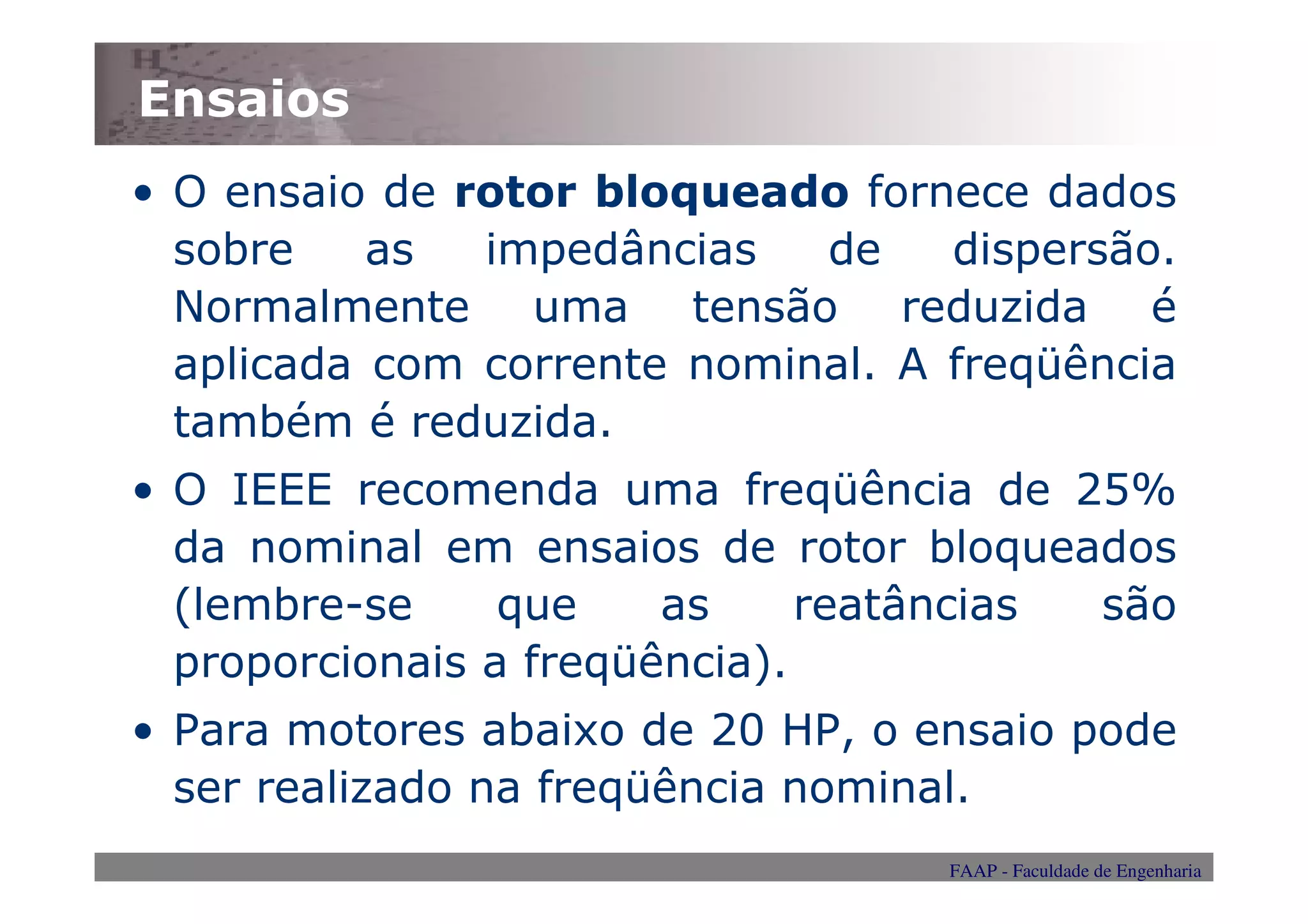 Ensaios
• O ensaio de rotor bloqueado fornece dados
  sobre    as  impedâncias   de    dispersão.
  Normalmente uma tensão reduzida é
  aplicada com corrente nominal. A freqüência
  também é reduzida.
• O IEEE recomenda uma freqüência de 25%
  da nominal em ensaios de rotor bloqueados
  (lembre-se     que    as     reatâncias são
  proporcionais a freqüência).
• Para motores abaixo de 20 HP, o ensaio pode
  ser realizado na freqüência nominal.
                                   FAAP - Faculdade de Engenharia
 