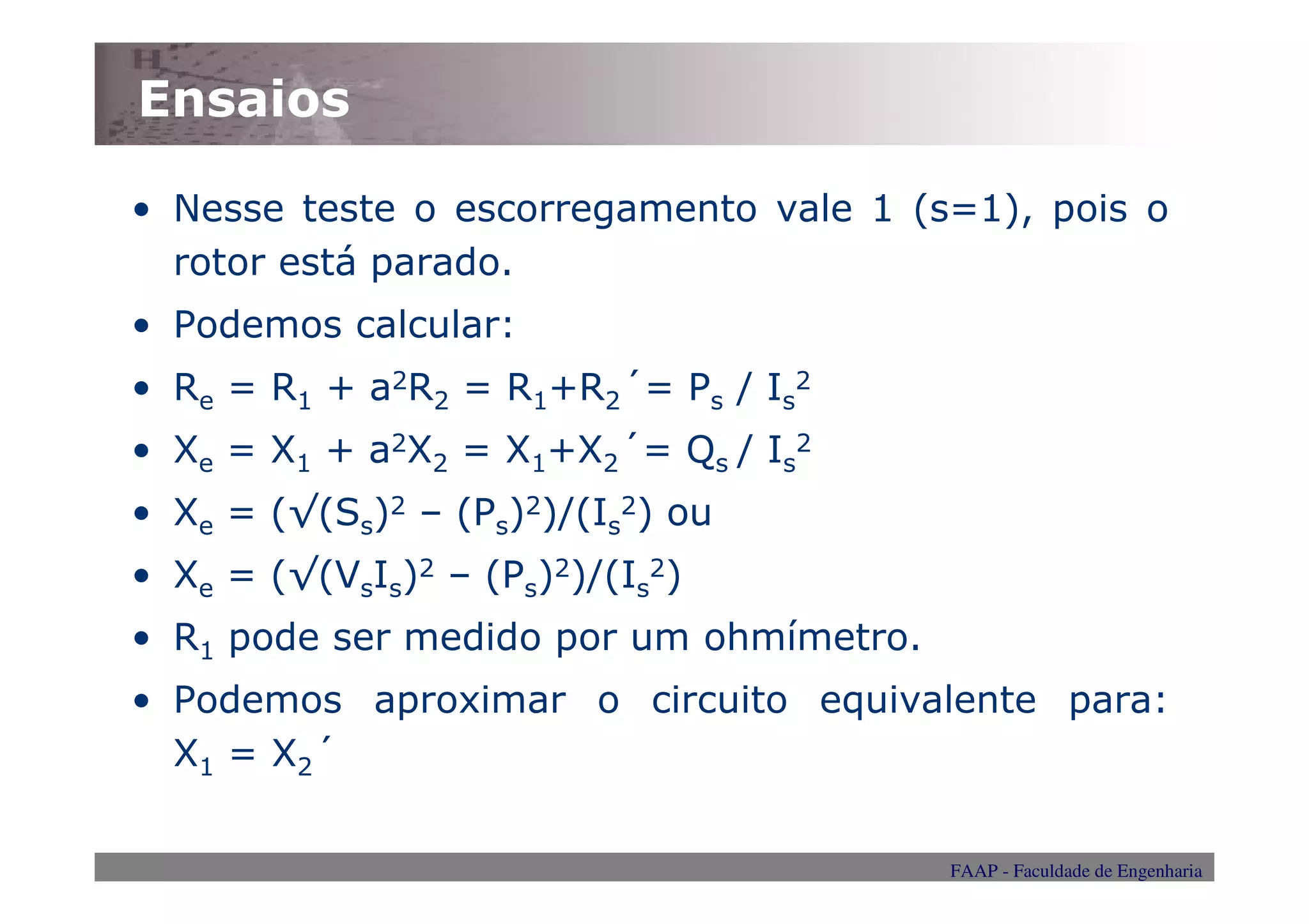 Ensaios

• Nesse teste o escorregamento vale 1 (s=1), pois o
  rotor está parado.
• Podemos calcular:
• Re = R1 + a2R2 = R1+R2´= Ps / Is2
• Xe = X1 + a2X2 = X1+X2´= Qs / Is2
• Xe = (√(Ss)2 – (Ps)2)/(Is2) ou
• Xe = (√(VsIs)2 – (Ps)2)/(Is2)
• R1 pode ser medido por um ohmímetro.
• Podemos aproximar o circuito equivalente para:
  X1 = X2´

                                         FAAP - Faculdade de Engenharia
 