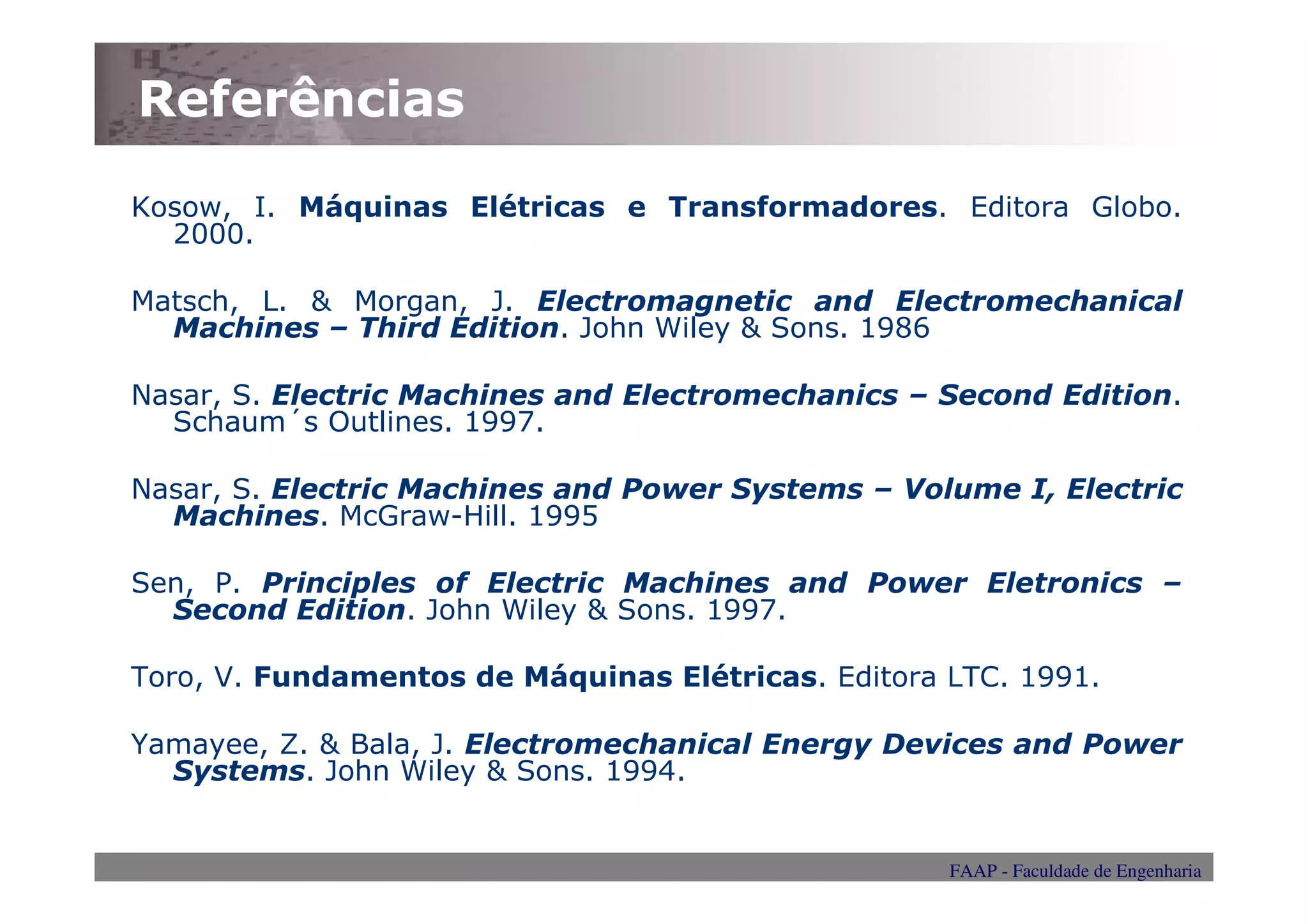 Referências

Kosow, I. Máquinas Elétricas e Transformadores. Editora Globo.
  2000.

Matsch, L. & Morgan, J. Electromagnetic and Electromechanical
  Machines – Third Edition. John Wiley & Sons. 1986

Nasar, S. Electric Machines and Electromechanics – Second Edition.
  Schaum´s Outlines. 1997.

Nasar, S. Electric Machines and Power Systems – Volume I, Electric
  Machines. McGraw-Hill. 1995

Sen, P. Principles of Electric Machines and Power Eletronics –
  Second Edition. John Wiley & Sons. 1997.

Toro, V. Fundamentos de Máquinas Elétricas. Editora LTC. 1991.

Yamayee, Z. & Bala, J. Electromechanical Energy Devices and Power
  Systems. John Wiley & Sons. 1994.


                                                    FAAP - Faculdade de Engenharia
 