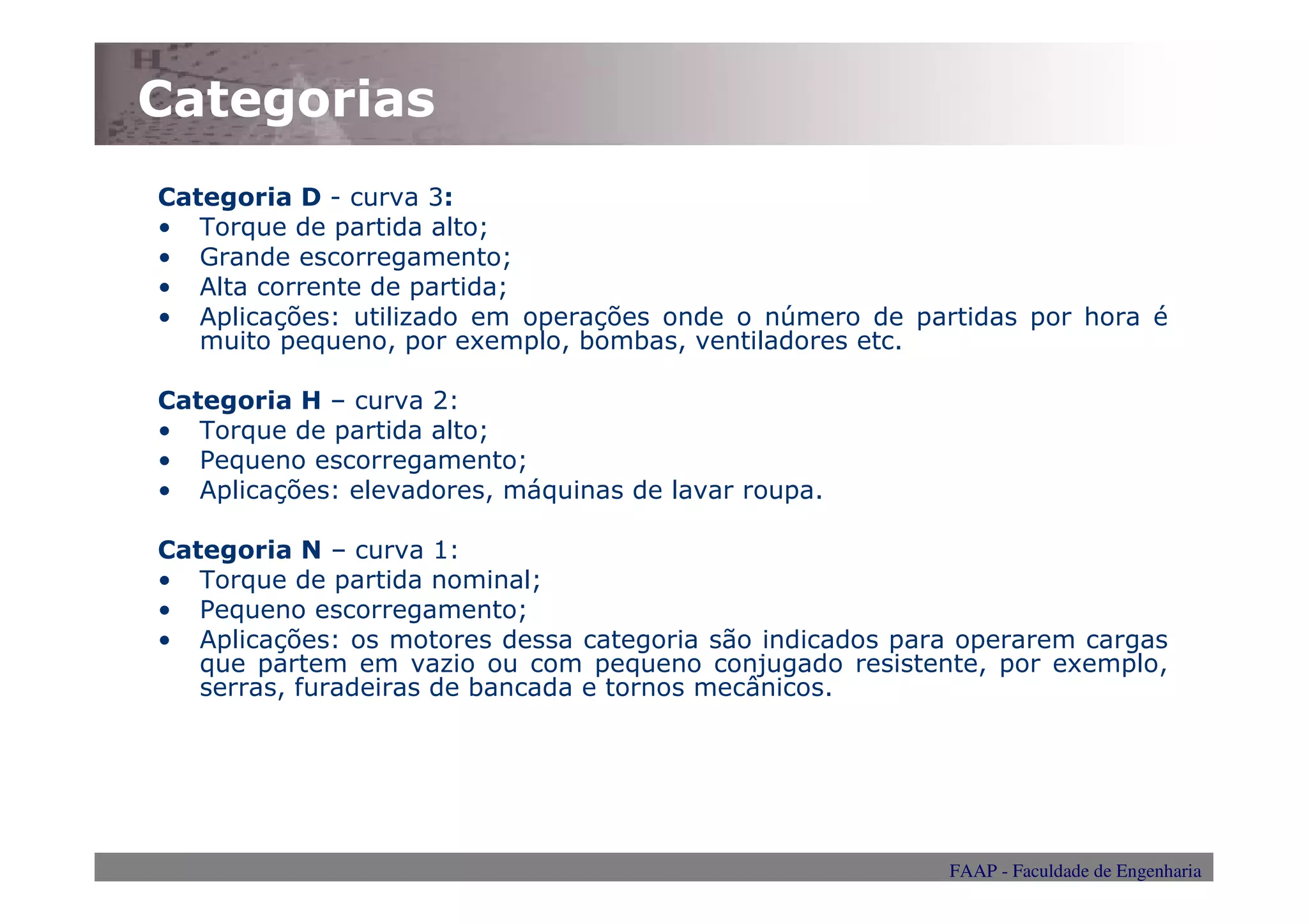 Categorias
Categoria D - curva 3:
• Torque de partida alto;
• Grande escorregamento;
• Alta corrente de partida;
• Aplicações: utilizado em operações onde o número de partidas por hora é
   muito pequeno, por exemplo, bombas, ventiladores etc.

Categoria H – curva 2:
• Torque de partida alto;
• Pequeno escorregamento;
• Aplicações: elevadores, máquinas de lavar roupa.

Categoria N – curva 1:
• Torque de partida nominal;
• Pequeno escorregamento;
• Aplicações: os motores dessa categoria são indicados para operarem cargas
   que partem em vazio ou com pequeno conjugado resistente, por exemplo,
   serras, furadeiras de bancada e tornos mecânicos.




                                                          FAAP - Faculdade de Engenharia
 