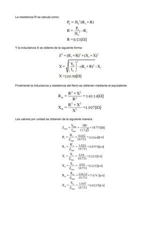 La resistencia R se calcula como:
Y la inductancia X se obtiene de la siguiente forma:
Finalmente la inductancia y resistencia del fierro se obtienen mediante el equivalente:
Los valores por unidad se obtienen de la siguiente manera:
 