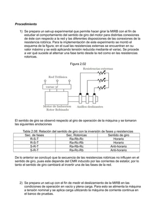 Procedimiento
1) Se prepara un set-up experimental que permite hacer girar la MIRB con el fin de
estudiar el comportamiento del sentido de giro del motor para distintas conexiones
de éste con respecto a la red y las diferentes disposiciones de las conexiones de la
resistencia rotórica. Para la implementación de este experimento se montó el
esquema de la figura; en el cual las resistencias externas se encuentran en su
valor máximo y se está aplicando tensión reducida mediante el variac. Se procede
a ver qué sucede al alternar una fase tanto desde la red como en las resistencias
rotoricas.
Figura 2.02
El sentido de giro se observó respecto al giro de operación de la máquina y se tomaron
las siguientes anotaciones
Tabla 2.08: Relación del sentido de giro con la inversión de fases y resistencias
Sec. de fases Sec. Rotoricas Sentido de giro
R-S-T Ra-Rb-Rc Horario
R-S-T Ra-Rc-Rb Horario
S-R-T Ra-Rb-Rc Anti-horario
S-R-T Ra-Rc-Rb Anti-horario
De lo anterior se concluyó que la secuencia de las resistencias rotóricas no influyen en el
sentido de giro, pues este depende del CMR inducido por las corrientes de estator, por lo
tanto el sentido de giro cambiará al invertir una de las fases de la red.
2) Se prepara un set-up con el fin de medir el deslizamiento de la MIRB en las
condiciones de operación en vacío y plena carga. Para esto se alimenta la máquina
a tensión nominal y se aplica carga utilizando la máquina de corriente continua en
el banco de pruebas.
 