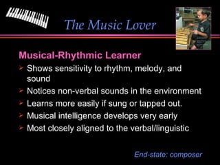 The Music Lover Musical-Rhythmic Learner Shows sensitivity to rhythm, melody, and sound Notices non-verbal sounds in the environment Learns more easily if sung or tapped out. Musical intelligence develops very early Most closely aligned to the verbal/linguistic End-state: composer 
