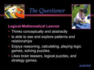 The Questioner Logical-Mathematical Learner Thinks conceptually and abstractly Is able to see and explore patterns and relationships Enjoys reasoning, calculating, playing logic games, solving puzzles. Likes brain teasers, logical puzzles, and strategy games. scientist 