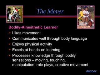 The Mover Bodily-Kinesthetic Learner Likes movement  Communicates well through body language Enjoys physical activity Excels at hands-on learning Processes knowledge through bodily sensations – moving, touching, manipulation, role plays, creative movement dancer 