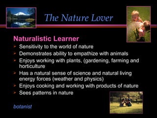 The Nature Lover Naturalistic Learner Sensitivity to the world of nature  Demonstrates ability to empathize with animals Enjoys working with plants, (gardening, farming and horticulture Has a natural sense of science and natural living energy forces (weather and physics) Enjoys cooking and working with products of nature  Sees patterns in nature botanist 
