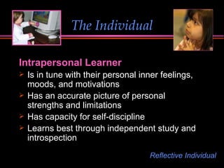 The Individual Intrapersonal Learner  Is in tune with their personal inner feelings, moods, and motivations Has an accurate picture of personal strengths and limitations Has capacity for self-discipline Learns best through independent study and introspection Reflective Individual 