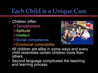 Each Child is a Unique Case Children differ: Temperament Aptitude   Intellect   Social competence Emotional vulnerability All children are alike in some ways and every child resembles certain children more than others. Second language complicates the teaching and learning process 