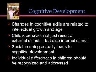 Changes in cognitive skills are related to intellectual growth and age Child’s behavior not just result of external stimuli – but also internal stimuli Social learning actually leads to cognitive development  Individual differences in children should be recognized and addressed Cognitive Development 