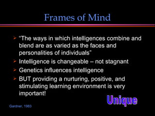 Frames of Mind “ The ways in which intelligences combine and blend are as varied as the faces and personalities of individuals”  Intelligence is changeable – not stagnant Genetics influences intelligence  BUT providing a nurturing, positive, and stimulating learning environment is very important! Unique Gardner, 1983 